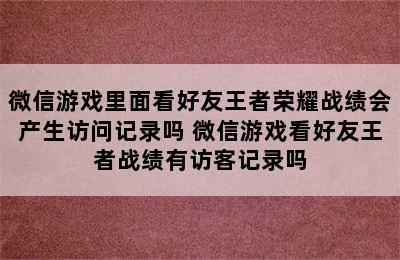 微信游戏里面看好友王者荣耀战绩会产生访问记录吗 微信游戏看好友王者战绩有访客记录吗